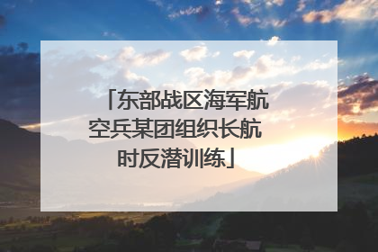 东部战区海军航空兵某团组织长航时反潜训练