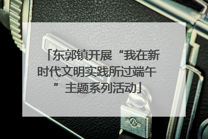 东郭镇开展“我在新时代文明实践所过端午”主题系列活动