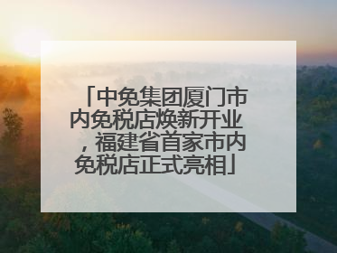 中免集团厦门市内免税店焕新开业，福建省首家市内免税店正式亮相