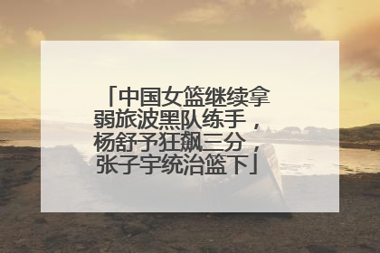中国女篮继续拿弱旅波黑队练手，杨舒予狂飙三分，张子宇统治篮下
