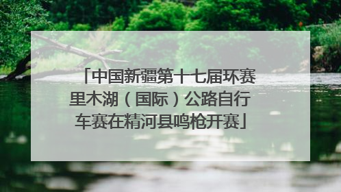 中国新疆第十七届环赛里木湖（国际）公路自行车赛在精河县鸣枪开赛