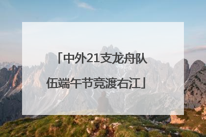 中外21支龙舟队伍端午节竞渡右江