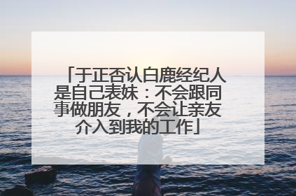 于正否认白鹿经纪人是自己表妹：不会跟同事做朋友，不会让亲友介入到我的工作