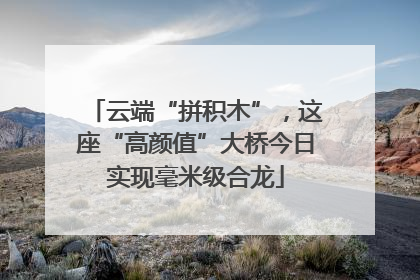 云端“拼积木”，这座“高颜值”大桥今日实现毫米级合龙