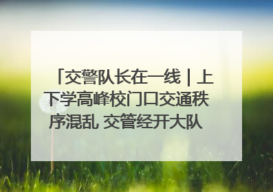 交警队长在一线｜上下学高峰校门口交通秩序混乱 交管经开大队多举措进行整治