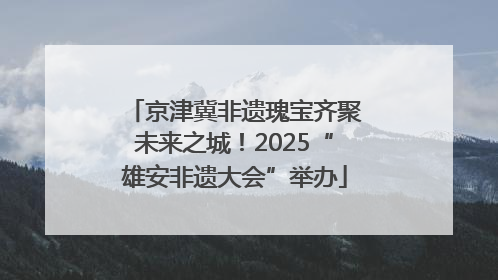 京津冀非遗瑰宝齐聚未来之城！2025“雄安非遗大会”举办