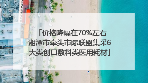 价格降幅在70%左右 湘潭市牵头市际联盟集采6大类创口敷料类医用耗材