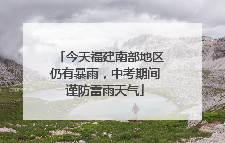 今天福建南部地区仍有暴雨，中考期间谨防雷雨天气