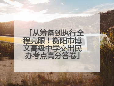从筹备到执行全程亮眼！衡阳市博文高级中学交出民办考点高分答卷