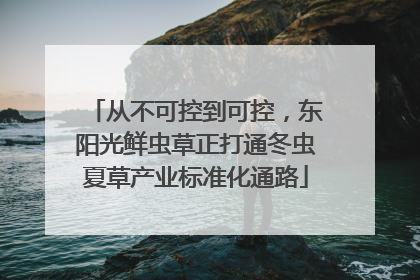 从不可控到可控，东阳光鲜虫草正打通冬虫夏草产业标准化通路