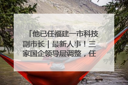 他已任福建一市科技副市长｜最新人事！三家国企领导层调整，任免多位政法系统干部
