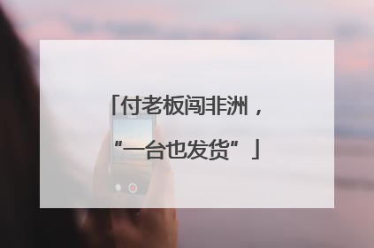 付老板闯非洲，“一台也发货”