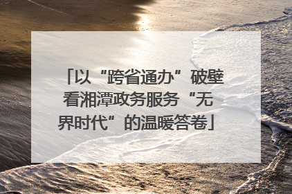 以“跨省通办”破壁 看湘潭政务服务“无界时代”的温暖答卷