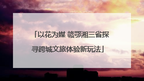 以花为媒 赣鄂湘三省探寻跨城文旅体验新玩法