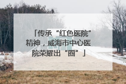 传承“红色医院”精神，威海市中心医院荣耀出“圈”