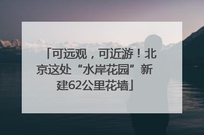 可远观，可近游！北京这处“水岸花园”新建62公里花墙