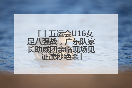 十五运会U16女足八强战，广东队家长助威团亲临现场见证读秒绝杀