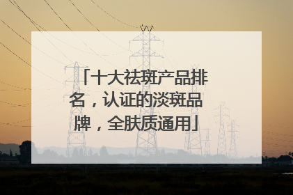十大祛斑产品排名，认证的淡斑品牌，全肤质通用