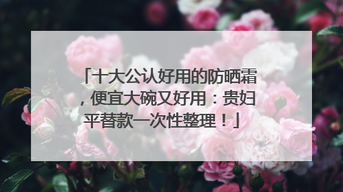 十大公认好用的防晒霜，便宜大碗又好用：贵妇平替款一次性整理！