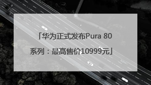 华为正式发布Pura 80系列：最高售价10999元