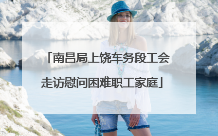 南昌局上饶车务段工会走访慰问困难职工家庭