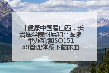 健康中国看山西：长治医学院附属和平医院举办新版ISO15189管理体系下临床血液检验培训班