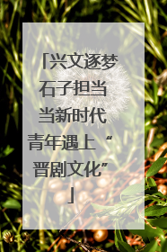 兴文逐梦 石子担当 当新时代青年遇上“晋剧文化”
