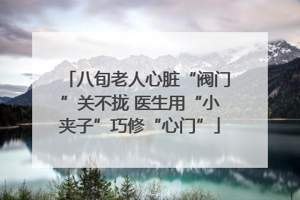 八旬老人心脏“阀门”关不拢 医生用“小夹子”巧修“心门”