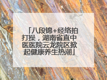 八段锦+经络拍打操，湖南省直中医医院云龙院区掀起健康养生热潮