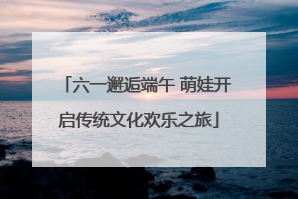 六一邂逅端午 萌娃开启传统文化欢乐之旅