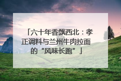 六十年香飘西北：孝正调料与兰州牛肉拉面的“风味长跑”