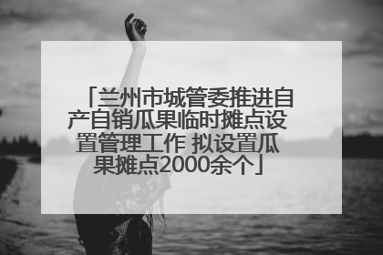 兰州市城管委推进自产自销瓜果临时摊点设置管理工作 拟设置瓜果摊点2000余个