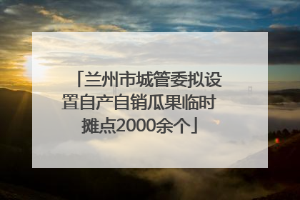兰州市城管委拟设置自产自销瓜果临时摊点2000余个