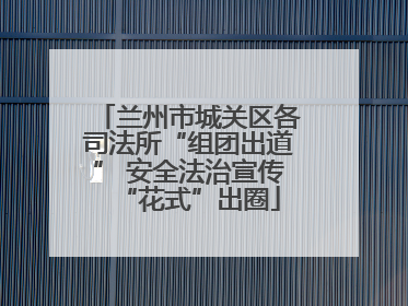 兰州市城关区各司法所“组团出道” 安全法治宣传“花式”出圈