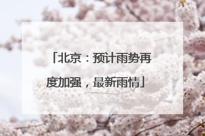 北京：预计雨势再度加强，最新雨情