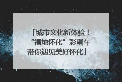 城市文化新体验！“福地怀化”彩蛋车带你遇见美好怀化