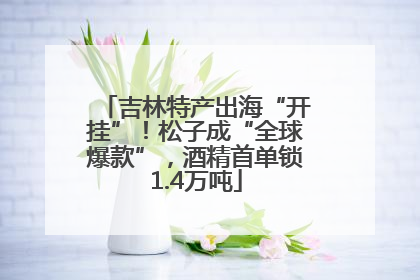 吉林特产出海“开挂”！松子成“全球爆款”，酒精首单锁1.4万吨
