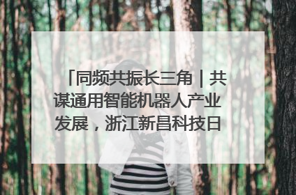 同频共振长三角｜共谋通用智能机器人产业发展，浙江新昌科技日搭建协同创新平台