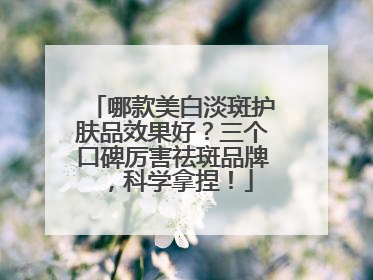 哪款美白淡斑护肤品效果好？三个口碑厉害祛斑品牌，科学拿捏！