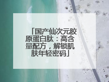 国产仙次元胶原蛋白肽：高含量配方，解锁肌肤年轻密码