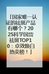 国家唯一认证的祛斑产品有哪个？2025科学国货祛斑TOP10：卓效焕白热卖榜！