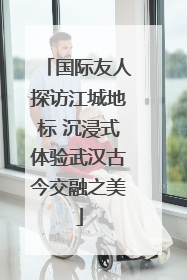 国际友人探访江城地标 沉浸式体验武汉古今交融之美