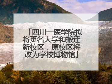 四川一医学院拟将更名大学和搬迁新校区，原校区将改为学校博物馆