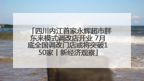 四川内江首家永辉超市胖东来模式调改店开业 7月底全国调改门店或将突破150家丨新经济观察