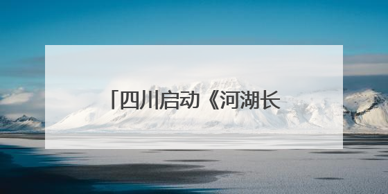 四川启动《河湖长制条例》执法检查 赴6市州实地暗访抽查｜四川人大之声