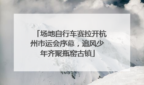 场地自行车赛拉开杭州市运会序幕，追风少年齐聚瓶窑古镇