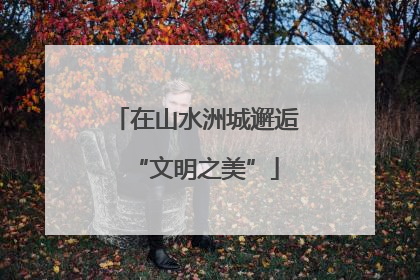 在山水洲城邂逅“文明之美”