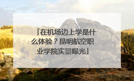 在机场边上学是什么体验？昆明航空职业学院实景曝光