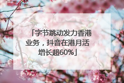 字节跳动发力香港业务，抖音在港月活增长超60%