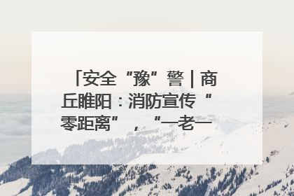 安全“豫”警｜商丘睢阳：消防宣传“零距离”，“一老一小”同守护